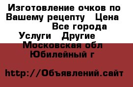 Изготовление очков по Вашему рецепту › Цена ­ 1 500 - Все города Услуги » Другие   . Московская обл.,Юбилейный г.